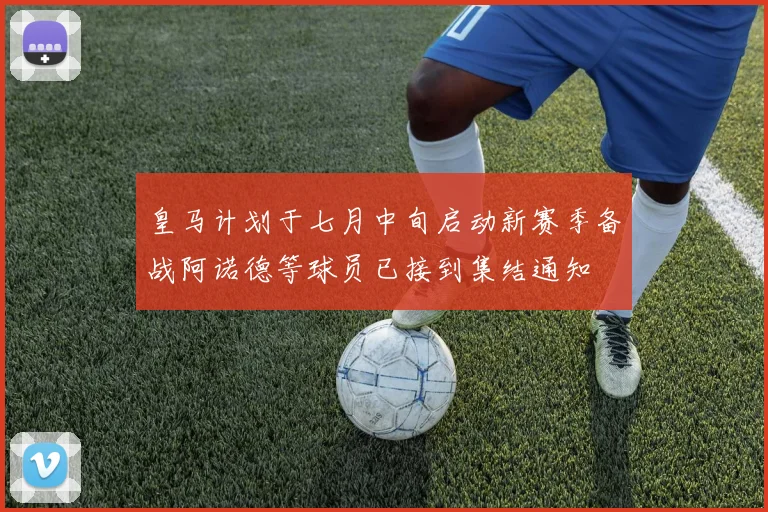 皇马计划于七月中旬启动新赛季备战阿诺德等球员已接到集结通知