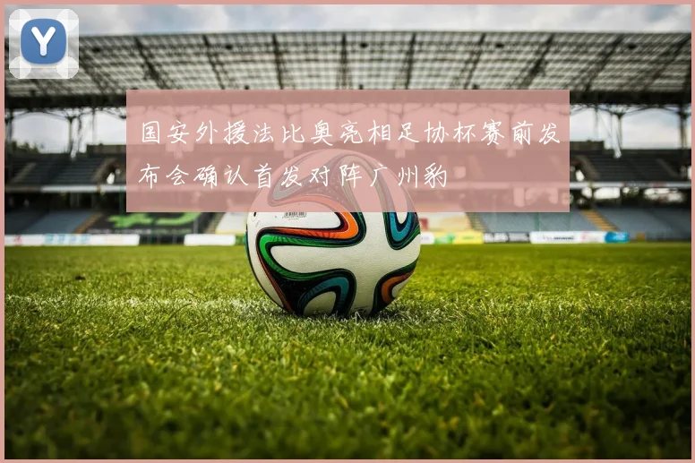国安外援法比奥亮相足协杯赛前发布会确认首发对阵广州豹