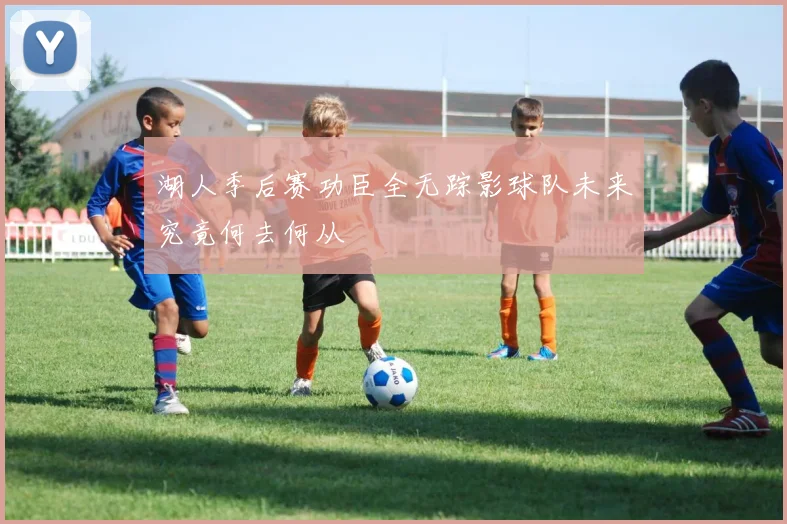 湖人季后赛功臣全无踪影球队未来究竟何去何从