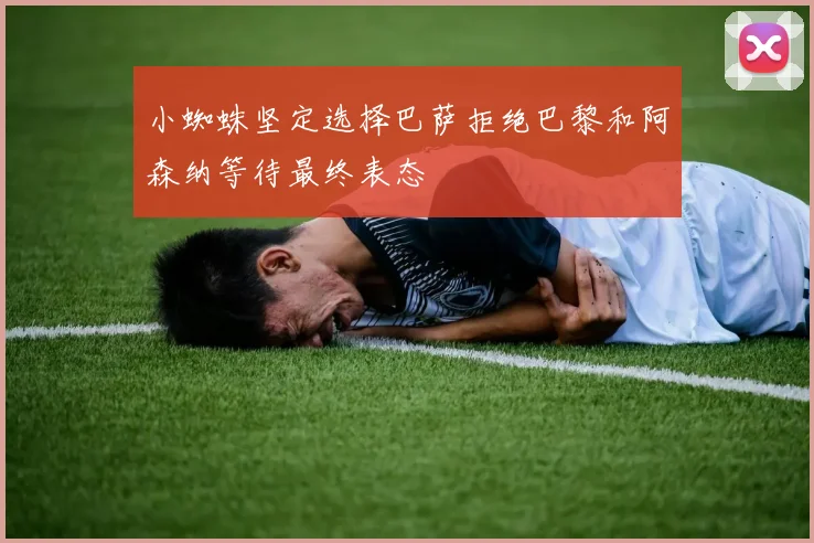 小蜘蛛坚定选择巴萨拒绝巴黎和阿森纳等待最终表态