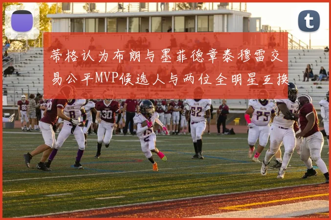 蒂格认为布朗与墨菲德章泰穆雷交易公平MVP候选人与两位全明星互换合理性分析