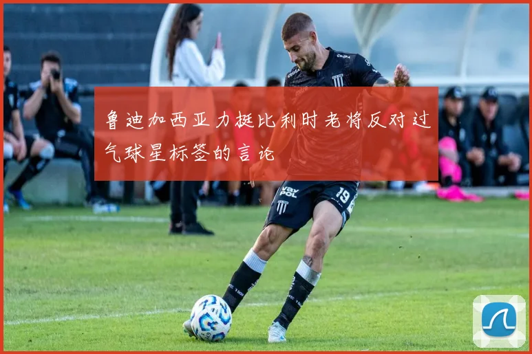 鲁迪加西亚力挺比利时老将反对过气球星标签的言论