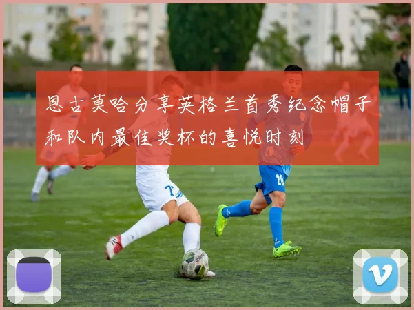 恩古莫哈分享英格兰首秀纪念帽子和队内最佳奖杯的喜悦时刻