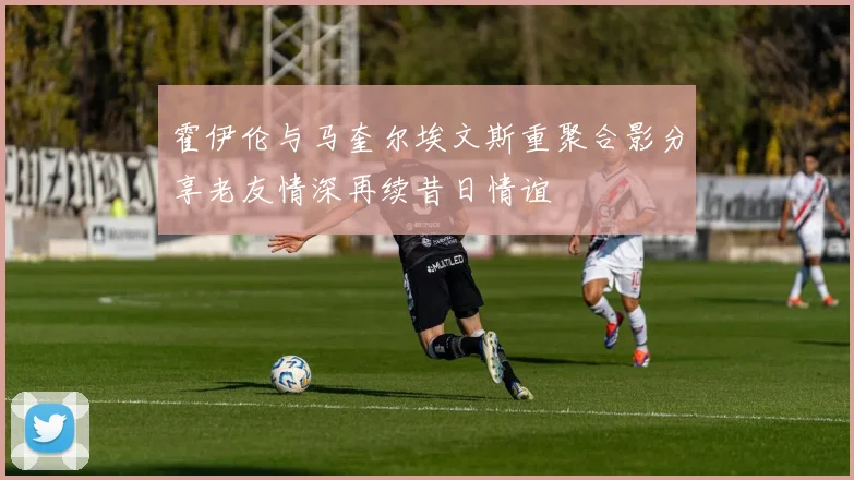 霍伊伦与马奎尔埃文斯重聚合影分享老友情深再续昔日情谊