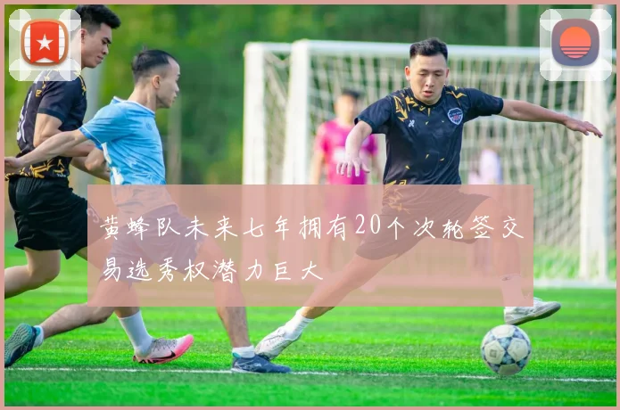 黄蜂队未来七年拥有20个次轮签交易选秀权潜力巨大