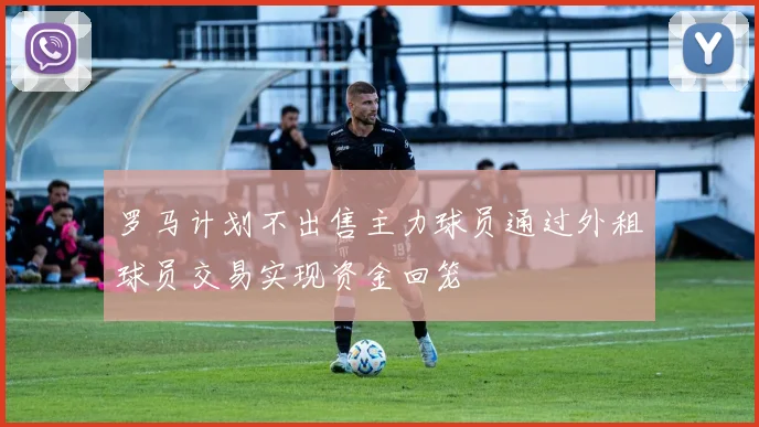 罗马计划不出售主力球员通过外租球员交易实现资金回笼