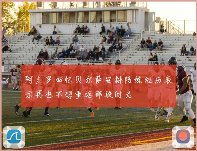 阿圭罗回忆贝尔萨安排陪练经历表示再也不想重返那段时光