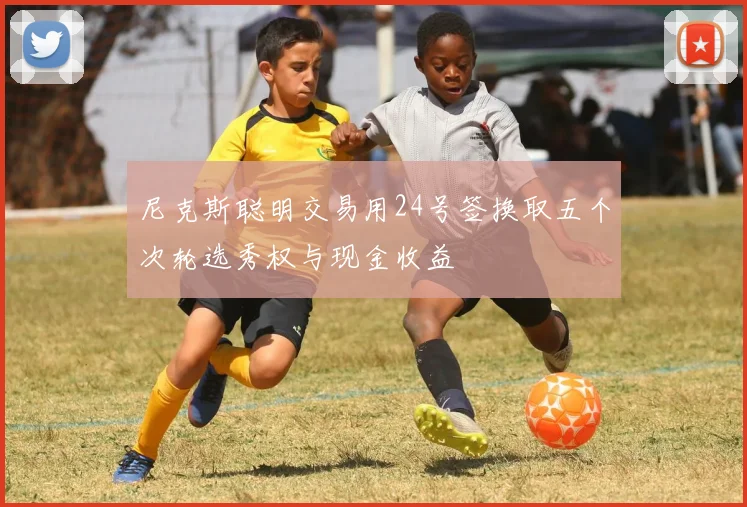 尼克斯聪明交易用24号签换取五个次轮选秀权与现金收益
