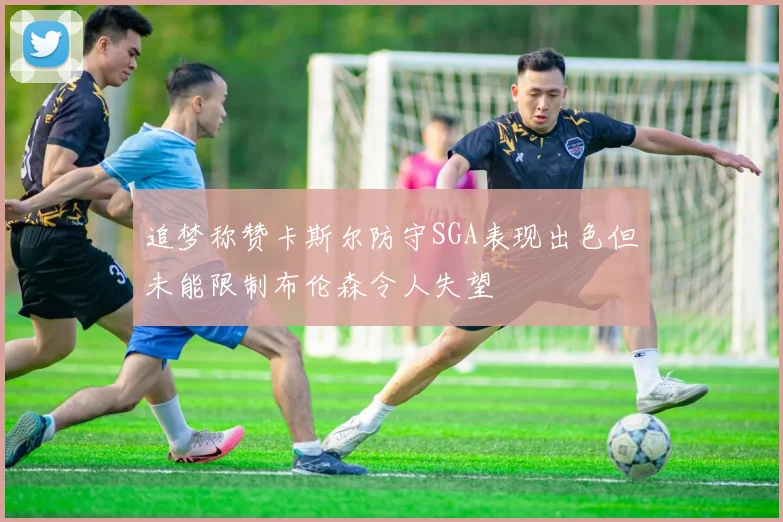 追梦称赞卡斯尔防守SGA表现出色但未能限制布伦森令人失望