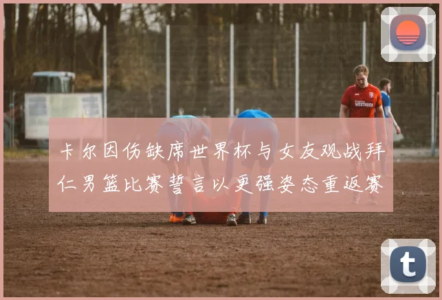 卡尔因伤缺席世界杯与女友观战拜仁男篮比赛誓言以更强姿态重返赛场